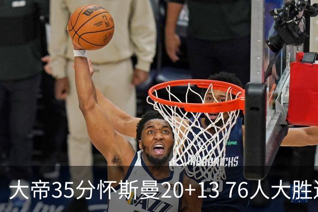 大帝35分怀斯曼20+13 76人大胜送活塞22连败