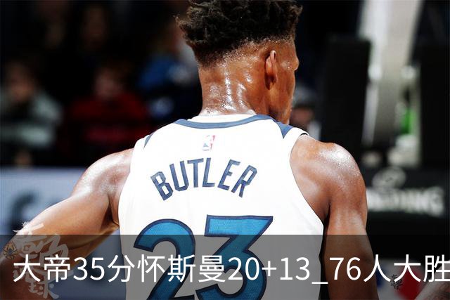 大帝35分怀斯曼20+13 76人大胜送活塞22连败