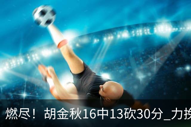燃尽！胡金秋16中13砍30分 力挽狂澜延续冠军悬念